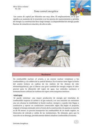 Meza Silvia soledad
 4to 2da
                           Tema central energética

 Los costos de capital por kilovatio son muy altos. El emplazamiento, es lo que
significa un aumento de la inversión y en los precios de mantenimiento y pérdida
de energía. La construcción lleva largo tiempo. La disponibilidad de energía puede
fluctuar de estación en estación y de año en año.




                                    Nucleares

Un combustible nuclear, el uranio, y un reactor nuclear remplazan a los
combustibles y a la caldera de la central térmica. En el reactor tiene lugar la fisión
del uranio (rotura en cadena de los núcleos de los átomos de este
elemento(químico), que al liberar una gran cantidad de energía origina el calor
preciso para la obtención del vapor de agua. Las centrales nucleares o
termonucleares utilizan las turbinas de vapor como maquinas motrices

 VENTAJAS
 Se puede sintetizar una mayor producción de energía por toneladas de
combustible respecto al carbón o al gas natural y en una reacción sin emisiones
una vez alcanza la estabilidad, la fusión nuclear, siempre y cuando éste llegue a
construirse y operar en condiciones comerciales algún día. Según el proyecto
original, el tiempo estimado entre el inicio de la construcción y la puesta en marcha
es de 96 meses- es preciso transportar los combustibles de un modo regular, en
itinerarios de entrada y salida de las instalaciones. No obstante, para que la
reacción no se detenga, periódicamente deberá añadirse combustible al sistema.


                                                                                  3
Centrales Energéticas
 