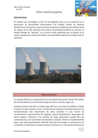 Meza Silvia soledad
 4to 2da
                          Tema central energética

DESVENTAJAS

Es todavía una tecnología en fase de investigación para su uso potencial en la
generación de electricidad. International. Los Estados Unidos de América
abandonaron el proyecto ya que presenta numerosos problemas que afectan todas
las etapas de la vida operativa del reactor. El principal problema es alcanzar el
estado llamado de "ignición", en el cual el calor producido por el plasma en la
cámara mantiene la reacción de fusión, sin necesidad de aporte de energía exterior
adicional




                                Mareomotrices

La energía eléctrica es consecuencia de la energía de las mareas. Parten del cambio
de nivel periódico y las corrientes de agua de mares, océanos, lagos, etc.

Cuando la marea está alta, se retiene agua del mar en la zona de embalse; al bajar
la marea, el agua retorna al mar a través de las maquinas, haciendo funcionar las
mismasventajas más importantes de estas centrales es que tienen las
características convencionales de cualquier central hidroeléctrica. Responden de
forma rápida y eficiente a los cambios de carga, generando energía libre de
contaminación, y de variaciones estacionales o anuales. Tienen un mantenimiento
bajo y una vida prácticamente ilimitada. Este tipo de energía se autorenueva, no
contamina, es silenciosa, la materia prima es la marea y es muy barata, funciona en

                                                                               4
Centrales Energéticas
 