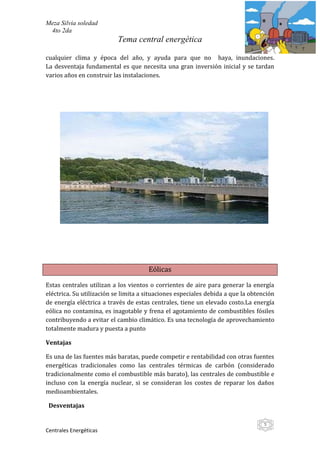 Meza Silvia soledad
 4to 2da
                           Tema central energética

cualquier clima y época del año, y ayuda para que no haya, inundaciones.
La desventaja fundamental es que necesita una gran inversión inicial y se tardan
varios años en construir las instalaciones.




                                      Eólicas

Estas centrales utilizan a los vientos o corrientes de aire para generar la energía
eléctrica. Su utilización se limita a situaciones especiales debida a que la obtención
de energía eléctrica a través de estas centrales, tiene un elevado costo.La energía
eólica no contamina, es inagotable y frena el agotamiento de combustibles fósiles
contribuyendo a evitar el cambio climático. Es una tecnología de aprovechamiento
totalmente madura y puesta a punto

Ventajas

Es una de las fuentes más baratas, puede competir e rentabilidad con otras fuentes
energéticas tradicionales como las centrales térmicas de carbón (considerado
tradicionalmente como el combustible más barato), las centrales de combustible e
incluso con la energía nuclear, si se consideran los costes de reparar los daños
medioambientales.

 Desventajas

                                                                                  5
Centrales Energéticas
 