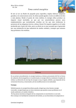 Meza Silvia soledad
 4to 2da
                             Tema central energética

El aire al ser un fluido de pequeño peso específico, implica fabricar máquinas
grandes y en consecuencia caras. Su altura puede igualar a la de un edificio de diez
o más plantas. Desde el punto de vista estético, la energía eólica produce un
impacto visual inevitable, ya que por sus características precisa unos
emplazamientos que normalmente resultan ser los que más evidencian la
presencia de las máquinas (cerros, colinas, litoral. Un impacto negativo es el ruido
producido por el giro del rotor, pero su efecto no es mas acusado que el generado
por una instalación de tipo industrial de similar entidad, y siempre que estemos
muy próximos a los molinos.




                                          Solares
En un primer procedimiento, la energía luminosa y térmica proveniente del Sol en forma
de radiación electromagnética es transformada en energía eléctrica mediante el empleo de
células. La obtención de este tipo de energía es muy irregular, debido a que depende de las
variaciones horarias y estacionales y de las modificaciones en la nubosidad.

Ventajas

Definitivamente, la energía fotovoltaica puede, al igual que otras fuentes energía
renovable, energía limpia que no tiene emisiones que pueden causar problemas en el
medio ambiente y el cambio climático.
 No hay piezas mecánicas desgaste de los componentes en movimiento es casi nulo.
Otra ventaja es la facilidad de instalación del módulo, ya sea fotovoltaica de adaptación si


                                                                                         6
Centrales Energéticas
 