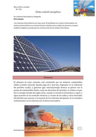 Meza Silvia soledad
 4to 2da
                             Tema central energética
los sistemas fotovoltaicos integrado.
Desventajas

Los sistemas fotovoltaicos son muy caros. El problema no es tanto relacionados a la
materia prima (silicio es un material poco común) como a todas las procesos, en gran
medida compleja y pesada para la construcción de las células fotovoltaica




                                        Térmicas

El alimento de estas centrales está constituido por los distintos combustibles
sólidos (carbón mineral); líquidos (gas-oil y fuel-oil), originados en la refinación
del petróleo crudo); y gaseosos (gas natural).energía térmica se genera con la
quema de combustibles fósiles, como los derivados del petróleo, el carbón y el gas.
Fue la energía estrella dos siglos atrás, cuando se inventó la locomotora a vapor, y
sigue presente en las centrales térmicas y a través de las naftas y otros derivados
del petróleo que mueven a la mayoría de los vehículos del planeta. Se la considera
contaminante y se la relaciona con el efecto invernadero.




                                                                                       7
Centrales Energéticas
 