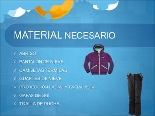 MATERIAL NECESARIO
ABRIGO
PANTALÓN DE NIEVE
CAMISETAS TÉRMICAS
GUANTES DE NIEVE
PROTECCIÓN LABIAL Y FACIAL ALTA
GAFAS DE SOL
TOALLA DE DUCHA