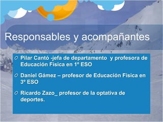 Responsables y acompañantes
Pilar Cantó -jefa de departamento y profesora de
Educación Física en 1º ESO
Daniel Gámez – profesor de Educación Física en
3º ESO
Ricardo Zazo_ profesor de la optativa de
deportes.