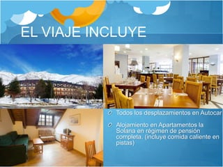 EL VIAJE INCLUYE
Todos los desplazamientos en Autocar
Alojamiento en Apartamentos la
Solana en régimen de pensión
completa. (incluye comida caliente en
pistas)