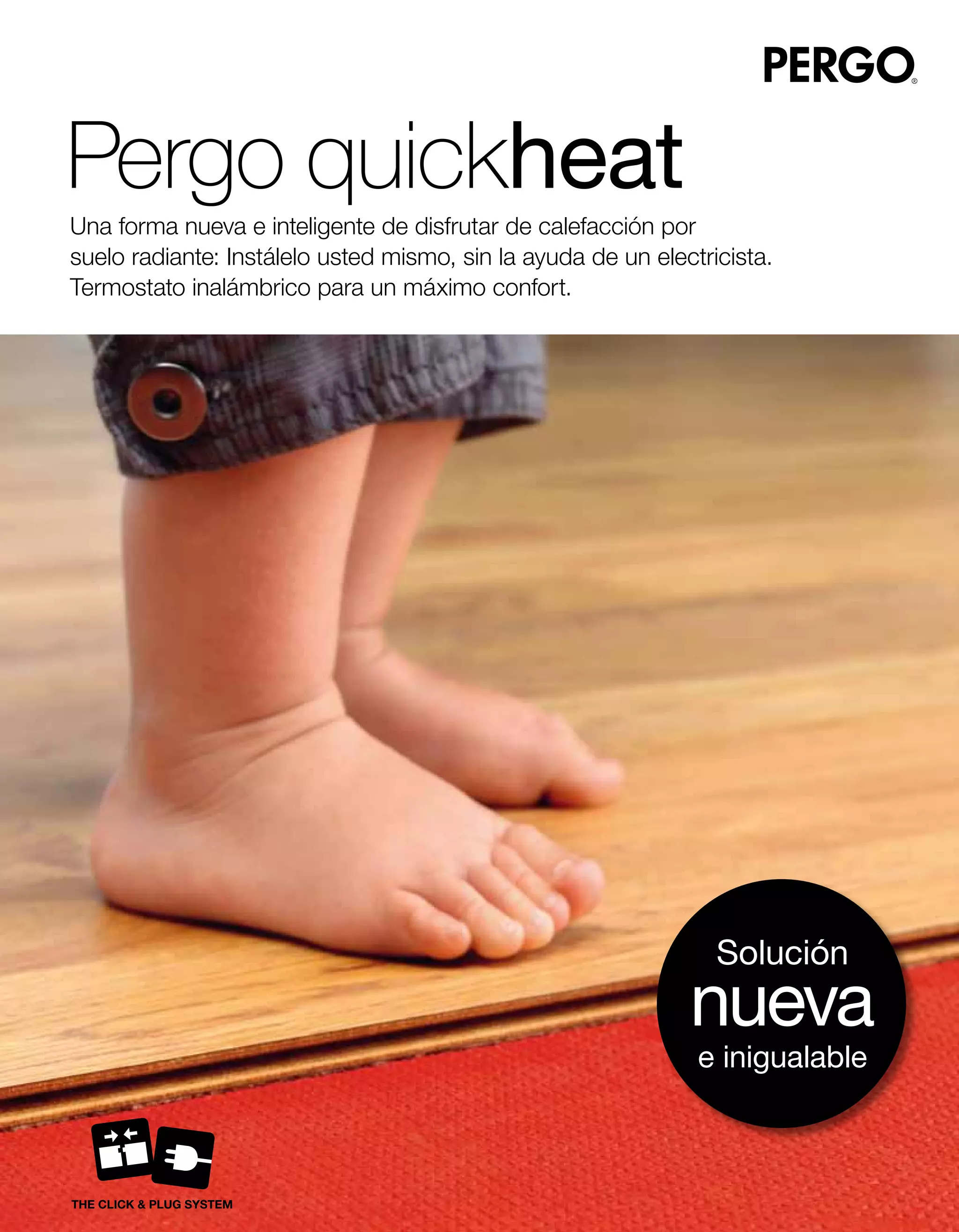 Pergo quickheat
Una forma nueva e inteligente de disfrutar de calefacción por
suelo radiante: Instálelo usted mismo, sin la ayuda de un electricista.
Termostato inalámbrico para un máximo confort.




                                                                 Solución
                                                              nueva
                                                               e inigualable
 