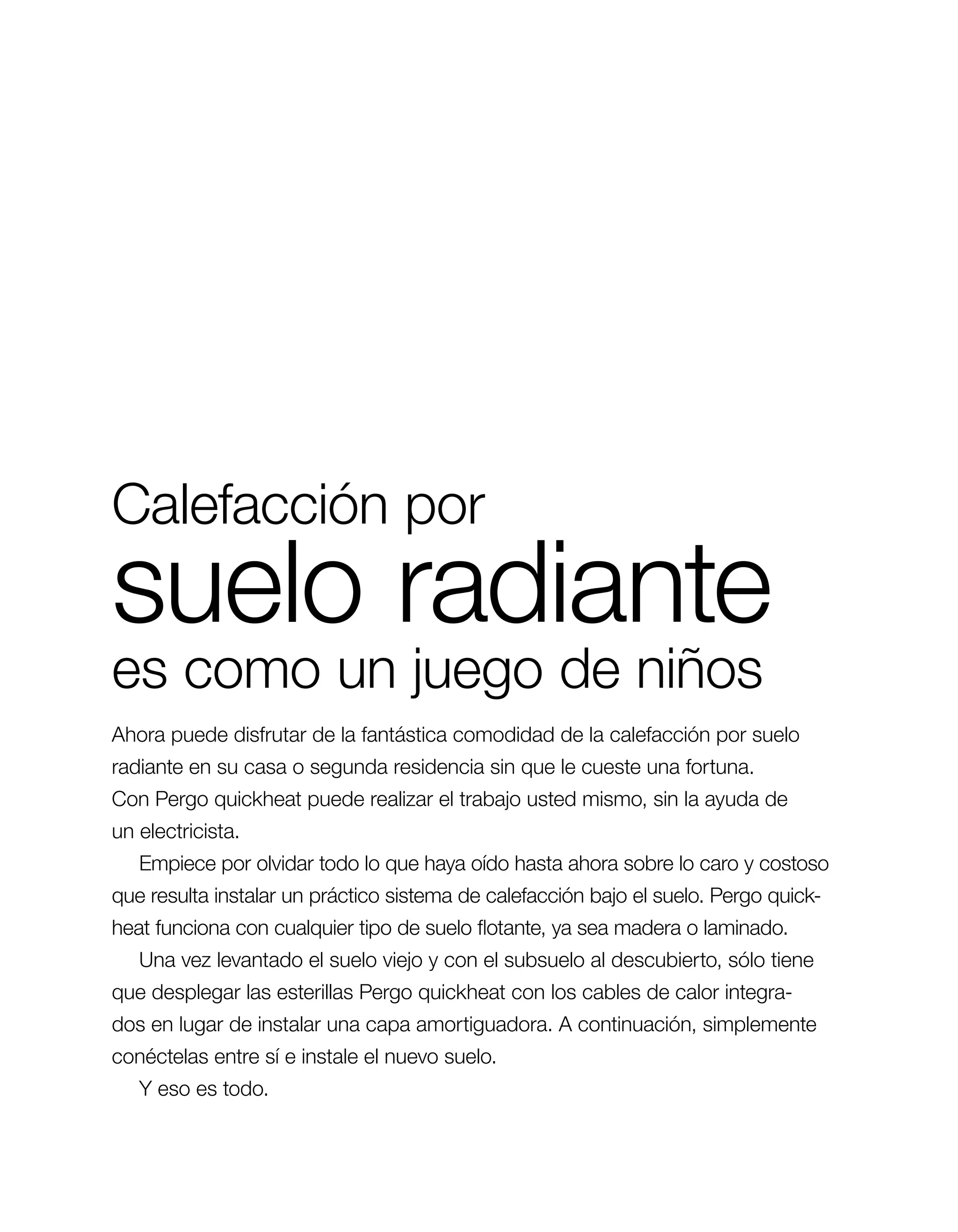 Calefacción por
suelo radiante
es como un juego de niños
Ahora puede disfrutar de la fantástica comodidad de la calefacción por suelo
radiante en su casa o segunda residencia sin que le cueste una fortuna.
Con Pergo quickheat puede realizar el trabajo usted mismo, sin la ayuda de
un ­electricista.
   Empiece por olvidar todo lo que haya oído hasta ahora sobre lo caro y costoso
que resulta instalar un práctico sistema de calefacción bajo el suelo. Pergo quick­
heat funciona con cualquier tipo de suelo flotante, ya sea madera o laminado.
   Una vez levantado el suelo viejo y con el subsuelo al descubierto, sólo tiene
que desplegar las esterillas Pergo quickheat con los cables de calor integra­
dos en lugar de instalar una capa amortiguadora. A continuación, simplemente
c
­ onéctelas entre sí e instale el nuevo suelo.
   Y eso es todo.
 