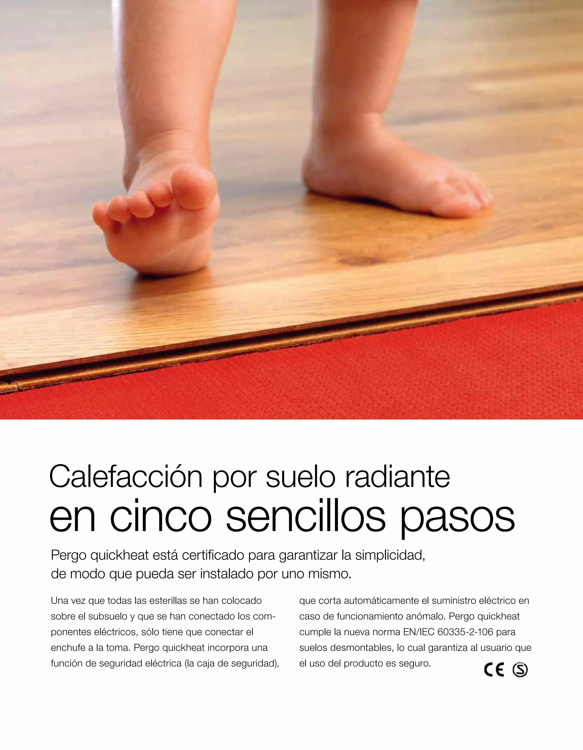 Calefacción por suelo radiante
en cinco sencillos pasos
Pergo quickheat está certificado para garantizar la simplicidad,
de modo que pueda ser instalado por uno mismo.
Una vez que todas las esterillas se han ­ olocado
                                        c                que corta automáticamente el suministro eléctrico en
s
­ obre el subsuelo y que se han conectado los com­       caso de funcionamiento anómalo. Pergo quickheat
ponentes eléctricos, sólo tiene que conectar el          cumple la nueva norma EN/IEC 60335-2-106 para
enchufe a la toma. Pergo quickheat incorpora una         suelos desmontables, lo cual garantiza al usuario que
función de seguridad eléctrica (la caja de seguridad),   el uso del producto es seguro.
 