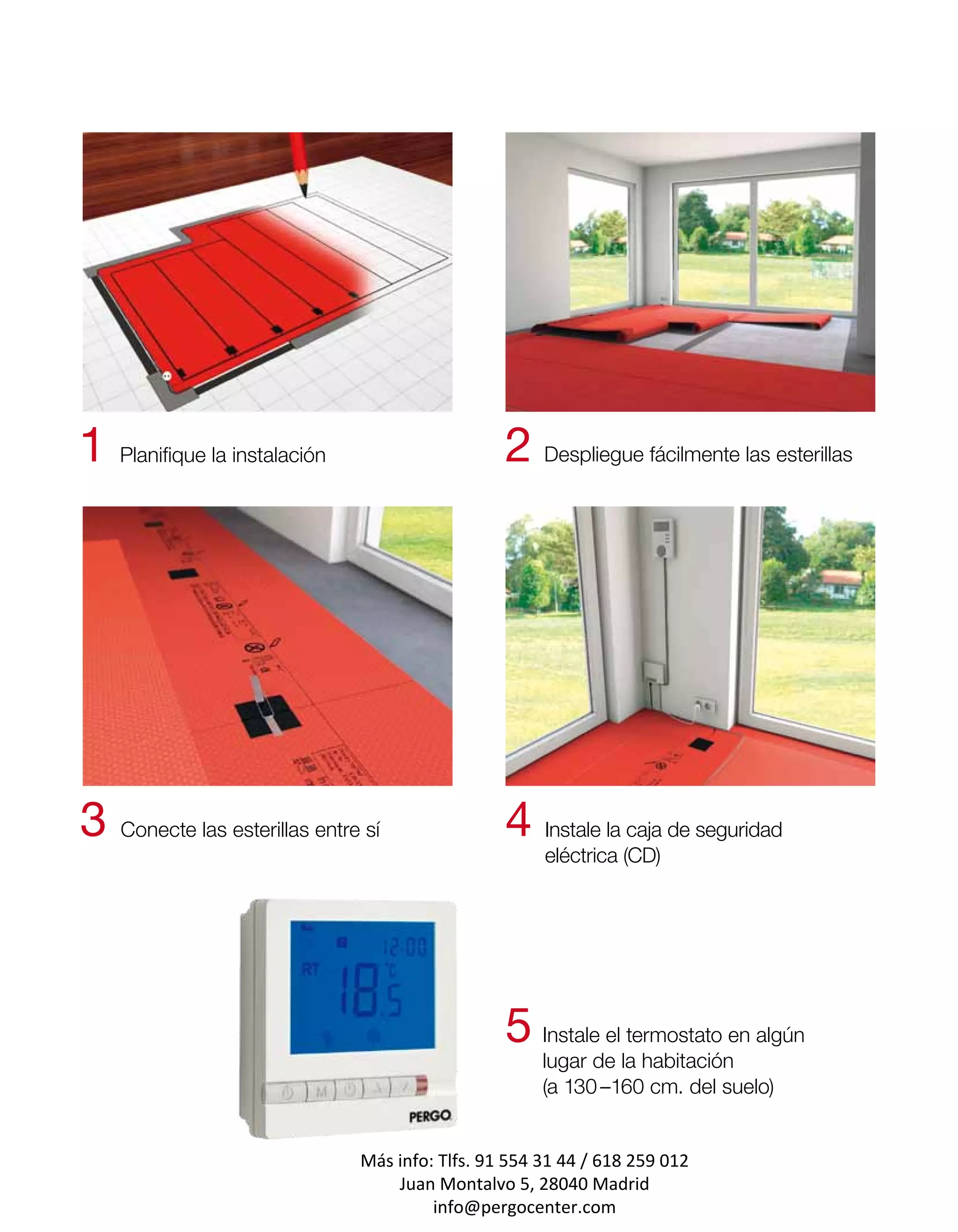 1 Planifique la instalación                     2 Despliegue fácilmente las esterillas




3 Conecte las esterillas entre sí               4 Instale la caja de seguridad
                                                     eléctrica (CD)




                                                5 Instale el termostato en algún
                                                     lugar de la habitación
                                                     (a 130 –160 cm. del suelo)


                              Más info: Tlfs. 91 554 31 44 / 618 259 012
                                  Juan Montalvo 5, 28040 Madrid
                                       info@pergocenter.com
 