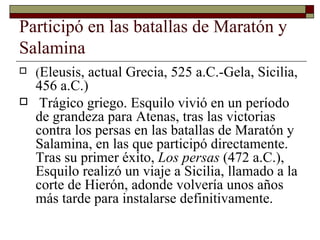 Participó en las batallas de Maratón y Salamina  ( Eleusis, actual Grecia, 525 a.C.-Gela, Sicilia, 456 a.C.) Trágico griego. Esquilo vivió en un período de grandeza para Atenas, tras las victorias contra los persas en las batallas de Maratón y Salamina, en las que participó directamente. Tras su primer éxito,  Los persas  (472 a.C.), Esquilo realizó un viaje a Sicilia, llamado a la corte de Hierón, adonde volvería unos años más tarde para instalarse definitivamente.  