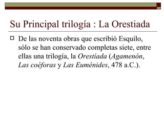 Su Principal trilogía : La Orestiada  De las noventa obras que escribió Esquilo, sólo se han conservado completas siete, entre ellas una trilogía, la  Orestíada  ( Agamenón ,  Las coéforas  y  Las Euménides , 478 a.C.).  