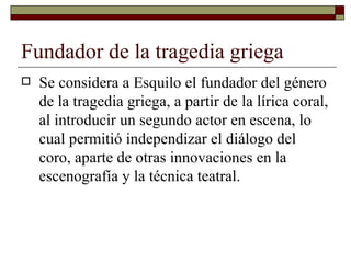 Fundador de la tragedia griega  Se considera a Esquilo el fundador del género de la tragedia griega, a partir de la lírica coral, al introducir un segundo actor en escena, lo cual permitió independizar el diálogo del coro, aparte de otras innovaciones en la escenografía y la técnica teatral.  