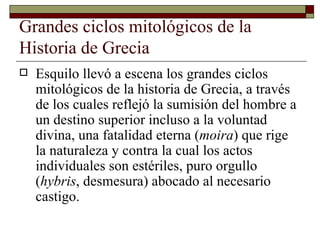 Grandes ciclos mitológicos de la Historia de Grecia  Esquilo llevó a escena los grandes ciclos mitológicos de la historia de Grecia, a través de los cuales reflejó la sumisión del hombre a un destino superior incluso a la voluntad divina, una fatalidad eterna ( moira ) que rige la naturaleza y contra la cual los actos individuales son estériles, puro orgullo ( hybris , desmesura) abocado al necesario castigo.  