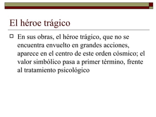 El héroe trágico  En sus obras, el héroe trágico, que no se encuentra envuelto en grandes acciones, aparece en el centro de este orden cósmico; el valor simbólico pasa a primer término, frente al tratamiento psicológico 