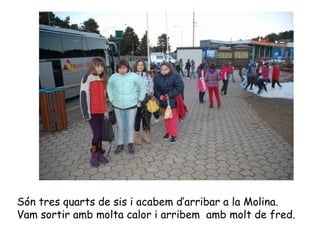 Són tres quarts de sis i acabem d’arribar a la Molina.  Vam sortir amb molta calor i arribem  amb molt de fred. 