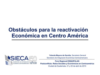 Obstáculos para la reactivación Económica en Centro América Yolanda Mayora de Gavidia,  Secretaria General Secretaría de Integración Económica Centroamericana Foro Regional ESQUIPULAS Postconflicto: Retos Sociales y Económicos en Centroamérica Ciudad de Guatemala, 21 y 22 de abril de 2010 