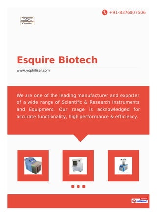 +91-8376807506
Esquire Biotech
www.lyophiliser.com
We are one of the leading manufacturer and exporter
of a wide range of Scientiﬁc & Research Instruments
and Equipment. Our range is acknowledged for
accurate functionality, high performance & efficiency.
 