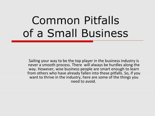 Common Pitfalls
of a Small Business
Sailing your way to be the top player in the business industry is
never a smooth process. There will always be hurdles along the
way. However, wise business people are smart enough to learn
from others who have already fallen into these pitfalls. So, if you
want to thrive in the industry, here are some of the things you
need to avoid.
 