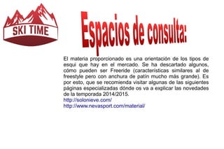 El materia proporcionado es una orientación de los tipos de 
esqui que hay en el mercado. Se ha descartado algunos, 
cómo pueden ser Freeride (características similares al de 
freestyle pero con anchura de patín mucho más grande). Es 
por esto, que se recomienda visitar algunas de las siguientes 
páginas especializadas dónde os va a explicar las novedades 
de la temporada 2014/2015. 
http://solonieve.com/ 
http://www.nevasport.com/material/ 
