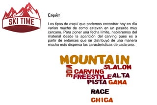 Esquís: 
Los tipos de esquí que podemos encontrar hoy en día 
varian mucho de como estavan en un pasado muy 
cercano. Para poner una fecha límite, hablaremos del 
material desde la aparición del carving pues es a 
partir de entonces que se distribuyó de una manera 
mucho más dispersa las características de cada uno. 
 