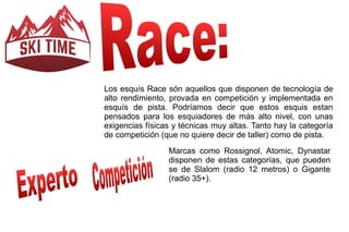 Los esquís Race són aquellos que disponen de tecnología de 
alto rendimiento, provada en competición y implementada en 
esquís de pista. Podríamos decir que estos esquis estan 
pensados para los esquiadores de más alto nivel, con unas 
exigencias físicas y técnicas muy altas. Tanto hay la categoría 
de competición (que no quiere decir de taller) como de pista. 
Marcas como Rossignol, Atomic, Dynastar 
disponen de estas categorías, que pueden 
se de Slalom (radio 12 metros) o Gigante 
(radio 35+). 
 