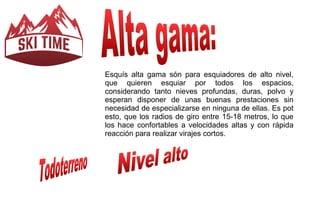Esquís alta gama són para esquiadores de alto nivel, 
que quieren esquiar por todos los espacios, 
considerando tanto nieves profundas, duras, polvo y 
esperan disponer de unas buenas prestaciones sin 
necesidad de especializarse en ninguna de ellas. Es pot 
esto, que los radios de giro entre 15-18 metros, lo que 
los hace confortables a velocidades altas y con rápida 
reacción para realizar virajes cortos. 
 