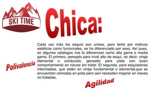 Cada vez más los esquís son unisex, pero tanto por motivos 
estéticos como funcionales, se ha diferenciado por sexo. Así pues, 
en algunos catalogos nos lo diferencian como alta gama o media 
gama. El primero, pensado para nivel alto de esquí, es decir, viraje 
elemental o conducido, pensado para pista con buen 
comportamiento en nieves sin tratar. El segundo, para esquiadoras 
intermedias, que estén en viraje fundamental o elemental,que se 
encuentren cómodas en pista pero aún necesiten mejorar en nieves 
no tratadas. 
 