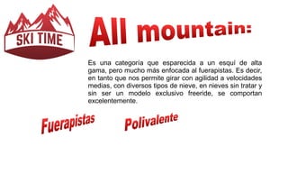 Es una categoría que esparecida a un esquí de alta 
gama, pero mucho más enfocada al fuerapistas. Es decir, 
en tanto que nos permite girar con agilidad a velocidades 
medias, con diversos tipos de nieve, en nieves sin tratar y 
sin ser un modelo exclusivo freeride, se comportan 
excelentemente. 
 