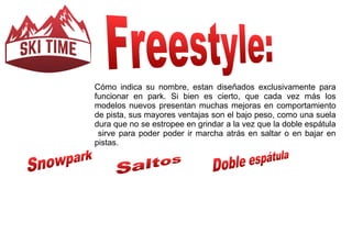 Cómo indica su nombre, estan diseñados exclusivamente para 
funcionar en park. Si bien es cierto, que cada vez más los 
modelos nuevos presentan muchas mejoras en comportamiento 
de pista, sus mayores ventajas son el bajo peso, como una suela 
dura que no se estropee en grindar a la vez que la doble espátula 
sirve para poder poder ir marcha atrás en saltar o en bajar en 
pistas. 
 