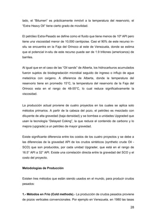 28
lado, el “Bitumen” es prácticamente inmóvil a la temperatura del reservorio, el
“Extra Heavy Oil” tiene cierto grado de movilidad.
El petróleo Extra-Pesado se define como el fluido que tiene menos de 10º API pero
tiene una viscosidad menor de 10,000 centipoise. Casi el 90% de este recurso in-
situ se encuentra en la Faja del Orinoco al este de Venezuela, donde se estima
que el potencial in-situ de este recurso puede ser de 1.9 trillones (americanos) de
barriles.
Al igual que en el caso de las “Oil sands” de Alberta, los hidrocarburos acumulados
fueron sujetos de biodegradación microbial seguido de ingreso o influjo de agua
meteórica con oxígeno. A diferencia de Alberta, donde la temperatura del
reservorio tiene en promedio 15°C, la temperatura del reservorio de la Faja del
Orinoco esta en el rango de 48-55°C, lo cual reduce significativamente la
viscosidad.
La producción actual proviene de cuatro proyectos en los cuales se aplica solo
métodos primarios. A partir de la cabeza del pozo, el petróleo es mezclado con
diluyente de alta gravedad (baja densidad) y se bombea a unidades Upgraded que
usan la tecnología “Delayed Coking”, la que reduce el contenido de carbono y lo
mejora (upgrade) a un petróleo de mayor gravedad.
Existe significante diferencia entre los costos de los cuatro proyectos y se debe a
las diferencias de la gravedad API de los crudos sintéticos (synthetic crude Oil -
SCO) que son producidos, por cada unidad Upgrader, que está en el rango de
16.5° API a 32° API. Existe una correlación directa entre la gravedad del SCO y el
costo del proyecto.
Metodologías de Producción
Existen tres métodos que están siendo usados en el mundo, para producir crudos
pesados:
1.- Métodos en Frío (Cold methods).- La producción de crudos pesados proviene
de pozos verticales convencionales. Por ejemplo en Venezuela, en 1980 las tasas
 