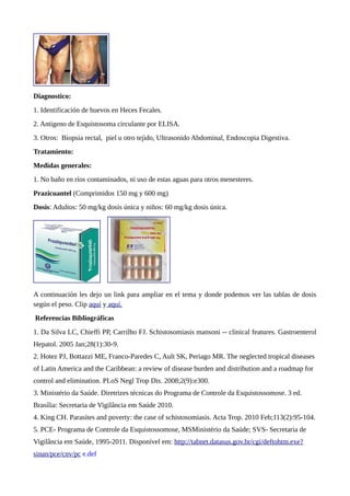 Diagnostico:
1. Identificación de huevos en Heces Fecales.
2. Antigeno de Esquistosoma circulante por ELISA.
3. Otros: Biopsia rectal, piel u otro tejido, Ultrasonido Abdominal, Endoscopia Digestiva.
Tratamiento:
Medidas generales:
1. No baño en ríos contaminados, ni uso de estas aguas para otros menesteres.
Prazicuantel (Comprimidos 150 mg y 600 mg)
Dosis: Adultos: 50 mg/kg dosis única y niños: 60 mg/kg dosis única.
A continuación les dejo un link para ampliar en el tema y donde podemos ver las tablas de dosis
según el peso. Clip aquí y aquí.
Referencias Bibliográficas
1. Da Silva LC, Chieffi PP, Carrilho FJ. Schistosomiasis mansoni -- clinical features. Gastroenterol
Hepatol. 2005 Jan;28(1):30-9.
2. Hotez PJ, Bottazzi ME, Franco-Paredes C, Ault SK, Periago MR. The neglected tropical diseases
of Latin America and the Caribbean: a review of disease burden and distribution and a roadmap for
control and elimination. PLoS Negl Trop Dis. 2008;2(9):e300.
3. Ministério da Saúde. Diretrizes técnicas do Programa de Controle da Esquistossomose. 3 ed.
Brasília: Secretaria de Vigilância em Saúde 2010.
4. King CH. Parasites and poverty: the case of schistosomiasis. Acta Trop. 2010 Feb;113(2):95-104.
5. PCE- Programa de Controle da Esquistossomose, MSMinistério da Saúde; SVS- Secretaria de
Vigilância em Saúde, 1995-2011. Disponível em: http://tabnet.datasus.gov.br/cgi/deftohtm.exe?
sinan/pce/cnv/pc e.def
 