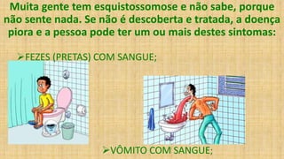 Muita gente tem esquistossomose e não sabe, porque
não sente nada. Se não é descoberta e tratada, a doença
piora e a pessoa pode ter um ou mais destes sintomas:
FEZES (PRETAS) COM SANGUE;
VÔMITO COM SANGUE;
 