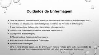 Cuidados de Enfermagem
• Deve ser planejado sistematicamente através da Sistematização da Assistência de Enfermagem (SAE);
• O método a ser utilizado para a sistematização da assistência é o Processo de Enfermagem;
• O qual é composto de 5 etapas inter-relacionadas e interdependentes:
• 1) Histórico de Enfermagem (Entrevista, Anamnese, Exame Físico);
• 2) Diagnóstico de Enfermagem;
• 3) Planejamento da Assistência de Enfermagem;
• 4) Implementação da Assistência de Enfermagem;
• 5) Avaliação de Enfermagem;
• OBS: A SAE oferece assistência de Enfermagem holística voltada para cada especificidade do
indivíduo, utiliza-se Taxonomias especiais (NANDA, NIC, NOC) para a realização do processo.
 