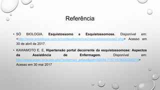 Referência
• SÓ BIOLOGIA. Esquistossomo e Esquistossomose. Disponível em:
<http://www.sobiologia.com.br/conteudos/reinos2/esquistossomose2.php> Acesso em
30 de abril de 2017.
• KAWAMOTO E. E, Hipertensão portal decorrente da esquistossomose: Aspectos
da Assistência de Enfermagem. Disponível em:
http://www.scielo.br/scielo.php?script=sci_arttext&pid=S0034-71671978000200215>
Acesso em 30 mai 2017
 