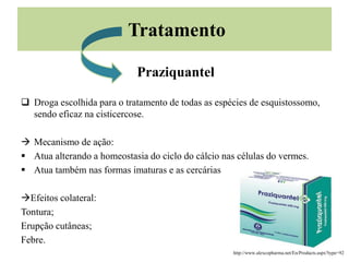 Tratamento
Praziquantel
 Droga escolhida para o tratamento de todas as espécies de esquistossomo,
sendo eficaz na cisticercose.
 Mecanismo de ação:
 Atua alterando a homeostasia do ciclo do cálcio nas células do vermes.
 Atua também nas formas imaturas e as cercárias
Efeitos colateral:
Tontura;
Erupção cutâneas;
Febre.
http://www.alexcopharma.net/En/Products.aspx?type=92
 