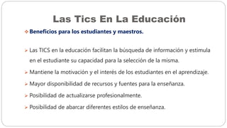 Las Tics En La Educación
 Beneficios para los estudiantes y maestros.
 Las TICS en la educación facilitan la búsqueda de información y estimula
en el estudiante su capacidad para la selección de la misma.
 Mantiene la motivación y el interés de los estudiantes en el aprendizaje.
 Mayor disponibilidad de recursos y fuentes para la enseñanza.
 Posibilidad de actualizarse profesionalmente.
 Posibilidad de abarcar diferentes estilos de enseñanza.
 