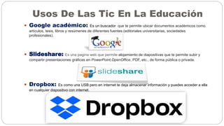 Usos De Las Tic En La Educación
 Google académico: Es un buscador que te permite ubicar documentos académicos como
artículos, tesis, libros y resúmenes de diferentes fuentes (editoriales universitarias, sociedades
profesionales).
 Slideshare: Es una pagina web que permite alojamiento de diapositivas que te permite subir y
compartir presentaciones gráficas en PowerPoint,OpenOffice, PDF, etc., de forma pública o privada.
 Dropbox: Es como una USB pero en internet te deja almacenar información y puedes acceder a ella
en cualquier dispositivo con internet.
 