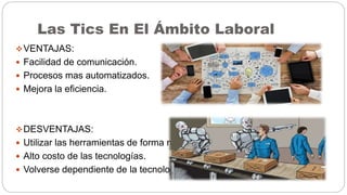 Las Tics En El Ámbito Laboral
VENTAJAS:
 Facilidad de comunicación.
 Procesos mas automatizados.
 Mejora la eficiencia.
DESVENTAJAS:
 Utilizar las herramientas de forma negativa.
 Alto costo de las tecnologías.
 Volverse dependiente de la tecnología.
 