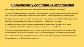 Sobrellevar y controlar la enfermedad
Hay 10 puntos que hay que tener en cuenta al ser familiar o amigo de una persona esquizofrenia:
1. La esquizofrenia se puede tratar. Una de cada cuatro personas con esquizofrenia se recupera completamente en el
plazo de cinco años. En los demás, pueden disminuir los síntomas y aumentar el bienestar en diferentes grados.
2. Las personas con esquizofrenia pueden alcanzar grandes metas, como el ganador del Premio Nobel y economista
John Nash; el trompetista de jazz Tom Harrel; el guitarrista de Fleetwood Mac, Peter Green.
3. Las personas con esquizofrenia NO tienen 'desdoblamiento de la personalidad'. Aunque a veces pueden
comportarse de forma extraña, no se convierten repentinamente en una persona diferente.
4. Muchas personas, cualquiera que sea su enfermedad, olvidan tomar la medicación que se les ha prescrito. Este
olvido puede provocar una recaída o la reaparición de los síntomas en el caso de las personas con esquizofrenia.
5. Es extremadamente raro que las personas con esquizofrenia sean violentas o peligrosas. El tratamiento cognitivo-
conductual puede ser beneficioso en tales situaciones.
 