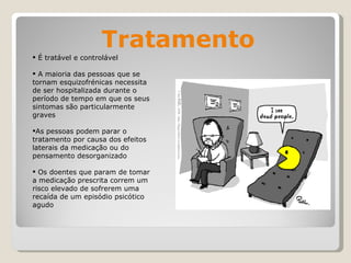 Tratamento É tratável e controlável A maioria das pessoas que se tornam esquizofrénicas necessita de ser hospitalizada durante o período de tempo em que os seus sintomas são particularmente graves   As pessoas podem parar o tratamento por causa dos efeitos laterais da medicação ou do pensamento desorganizado  Os doentes que param de tomar a medicação prescrita correm um risco elevado de sofrerem uma recaída de um episódio psicótico agudo   
