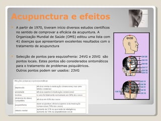Acupunctura e efeitos A partir de 1970, tiveram início diversos estudos científicos no sentido de comprovar a eficácia da acupuntura. A Organização Mundial de Saúde (OMS) editou uma lista com 41 doenças que apresentaram excelentes resultados com o tratamento de acupunctura  Selecção de pontos para esquizofrenia: 24VG e 20VG  são pontos locais. Estes pontos são considerados sintomáticos para o tratamento de problemas psiquiátricos. Outros pontos podem ser usados: 23VG 