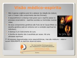 Visão médico-espírita Não é apenas orgânica pois há o adoecer da relação da criatura com o Criador (não cumprimento das leis Divinas); A esquizofrenia é a doença mais grave que o espírito passa no processo encarnatório – espíritos suicidas ou homicidas noutras vidas; Os seus componentes genéticos são fruto da lei Causa-Efeito (a escolha genética está em sintonia com a condição espiritual do indivíduo); A doença é um instrumento de cura. A família do doente não é escolhida por acaso. Há uma afinidade espiritual. Há pessoas diagnosticadas como esquizofrénicas, mas são médiuns – vêem e ouvem REALMENTE os espíritos desencarnados.  