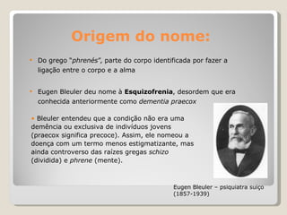 Origem do nome: Do grego “ phrenés ”,  parte do corpo identificada por fazer a ligação entre o corpo e a alma  Eugen Bleuler deu nome à  Esquizofrenia , desordem que era conhecida anteriormente como  dementia praecox   Eugen Bleuler – psiquiatra suiço (1857-1939) Bleuler entendeu que a condição não era uma demência ou exclusiva de indivíduos jovens (praecox significa precoce). Assim, ele nomeou a doença com um termo menos estigmatizante, mas ainda controverso das raízes gregas  schizo  (dividida) e  phrene  (mente).   