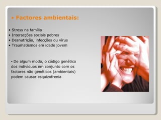Stress na família  Interacções sociais pobres  Desnutrição, infecções ou vírus  Traumatismos em idade jovem  De algum modo, o código genético dos indivíduos em conjunto com os factores não genéticos (ambientais) podem causar esquizofrenia Factores ambientais:   