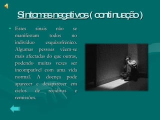 Sintomas negativos  ( continuação ) Estes sinais não se manifestam todos no indivíduo esquizofrénico. Algumas pessoas vêem-se mais afectadas do que outras, podendo muitas vezes ser incompatível com uma vida normal. A doença pode aparecer e desaparecer em ciclos de recidivas e remissões. 