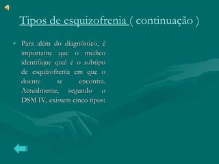 Tipos de esquizofrenia  ( continuação ) Para além do diagnóstico, é importante que o médico identifique qual é o subtipo de esquizofrenia em que o doente se encontra. Actualmente, segundo o DSM IV, existem cinco tipos: 