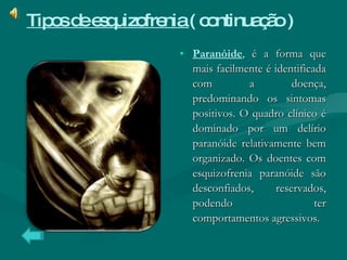 Paranóide , é a forma que mais facilmente é identificada com a doença, predominando os sintomas positivos. O quadro clínico é dominado por um delírio paranóide relativamente bem organizado. Os doentes com esquizofrenia paranóide são desconfiados, reservados, podendo ter comportamentos agressivos.  Tipos de esquizofrenia  ( continuação )   