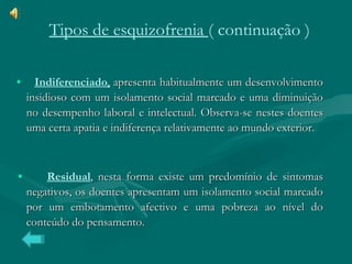 •  Indiferenciado ,  apresenta habitualmente um desenvolvimento insidioso com um isolamento social marcado e uma diminuição no desempenho laboral e intelectual. Observa-se nestes doentes uma certa apatia e indiferença relativamente ao mundo exterior.  •   Residual , nesta forma existe um predomínio de sintomas negativos, os doentes apresentam um isolamento social marcado por um embotamento afectivo e uma pobreza ao nível do conteúdo do pensamento.  Tipos de esquizofrenia  ( continuação ) 