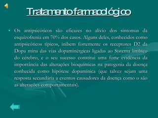 Tratamento farmacológico   Os antipsicóticos são eficazes no alívio dos sintomas da esquizofrenia em 70% dos casos. Alguns deles, conhecidos como antipsicóticos típicos, inibem fortemente os receptores D2 da Dopa mina das vias dopaminérgicas ligadas ao Sistema límbico do cérebro, e o seu sucesso constitui uma forte evidência da importância das alterações bioquímicas na patogenia da doença conhecida como hipótese dopamínica (que talvez sejam uma resposta secundária a eventos causadores da doença como o são as alterações comportamentais). 