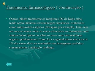 Outros inibem fracamente os receptores D2 da Dopa mina, tendo acção inibidora serotoninérgica simultânea, conhecidos como antipsicóticos atípicos (clozapina por exemplo). Estes têm um sucesso maior sobre os casos refractários ao tratamento com antipsicóticos típicos ou sobre os casos com sintomatologia negativa predominante. Como leva a agranulocitose em cerca de 1% dos casos, deve ser conduzido um hemograma periódico conjuntamente à utilização da droga.  Tratamento farmacológico  ( continuação ) 