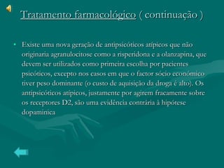 Tratamento farmacológico  ( continuação ) Existe uma nova geração de antipsicóticos atípicos que não originaria agranulocitose como a risperidona e a olanzapina, que devem ser utilizados como primeira escolha por pacientes psicóticos, excepto nos casos em que o factor sócio económico tiver peso dominante (o custo de aquisição da droga é alto). Os antipsicóticos atípicos, justamente por agirem fracamente sobre os receptores D2, são uma evidência contrária à hipótese dopaminica  